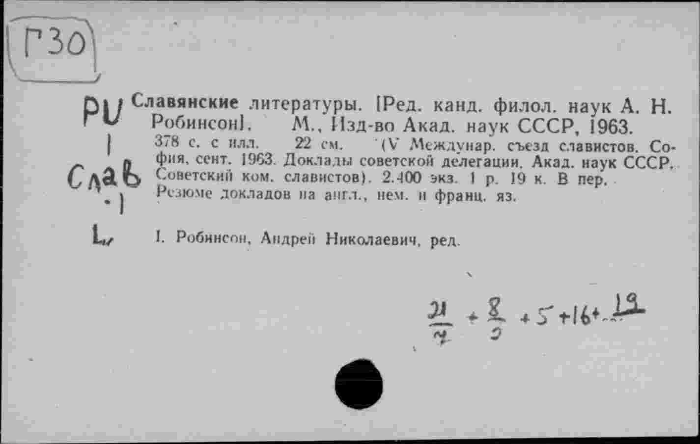 ﻿Славянские литературы. ІРед. канд. филол. наук А. Н.
Робинсон]. М., Изд-во Акад, наук СССР, 1963.
3/8 с. с ил.1.	22 см. (V Междунар. съезд славистов. Со-
фия, сент. 1963. Доклады советской делегации. Акад, наук СССР.
> Советский ком. славистов). 2.400 экз. I р. J9 к. В пер.
Резюме докладов на англ., нем. и франц, яз.
I. Робинсон. Андрей Николаевич, ред.